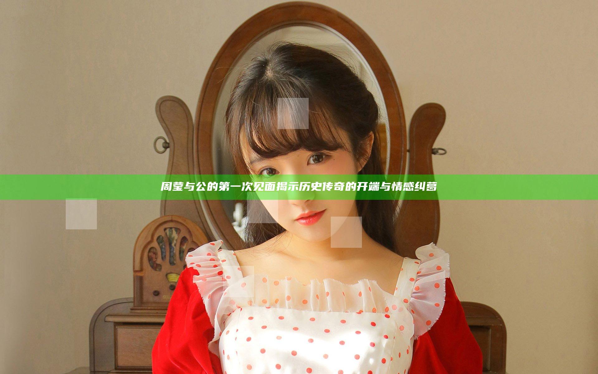 周莹与公的第一次见面揭示历史传奇的开端与情感纠葛