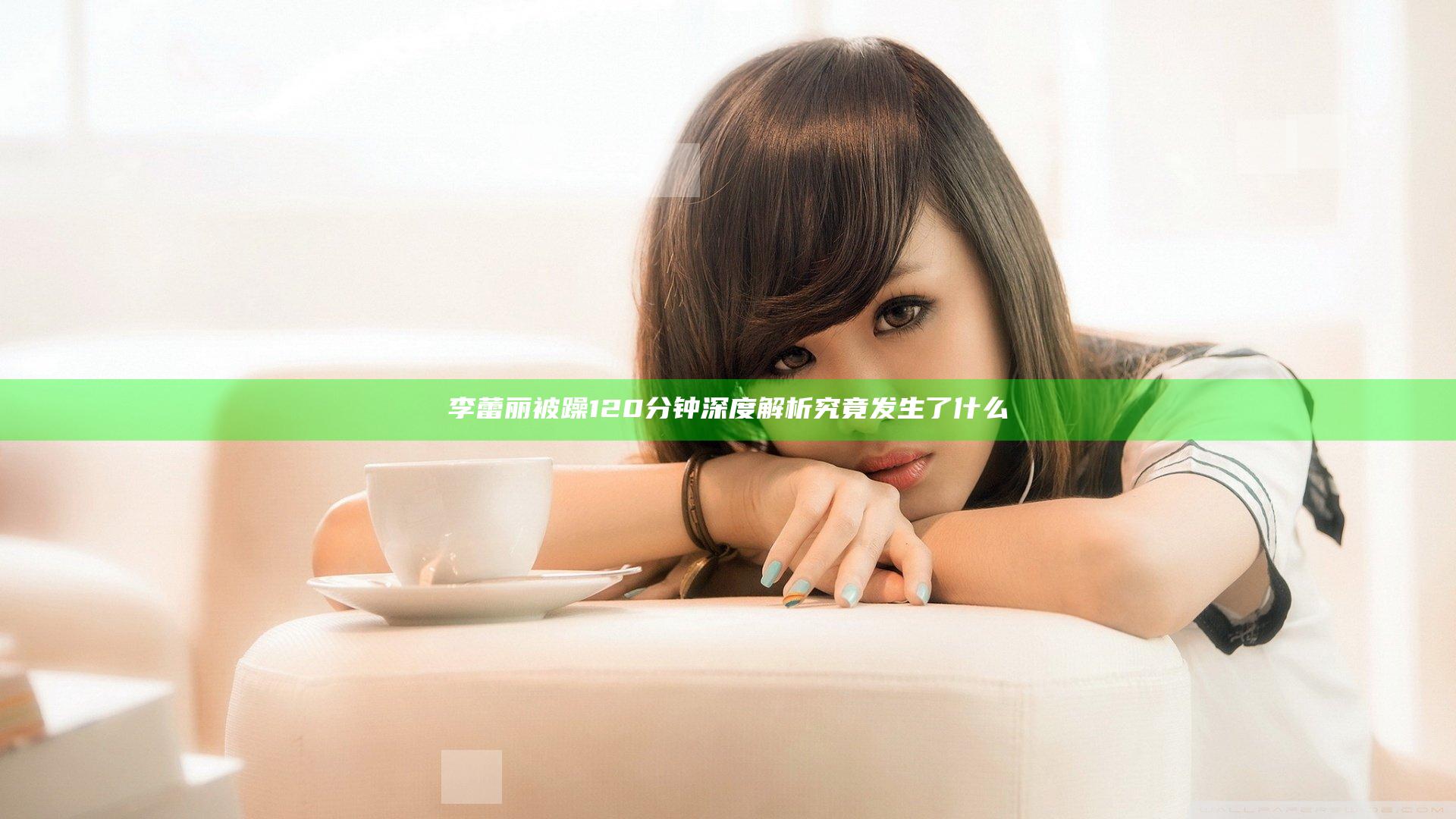 李蕾丽被躁120分钟深度解析究竟发生了什么